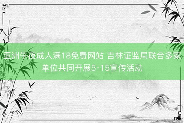 亚洲午夜成人满18免费网站 吉林证监局联合多家单位共同开展5·15宣传活动