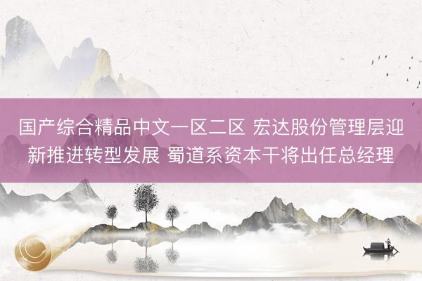 国产综合精品中文一区二区 宏达股份管理层迎新推进转型发展 蜀道系资本干将出任总经理