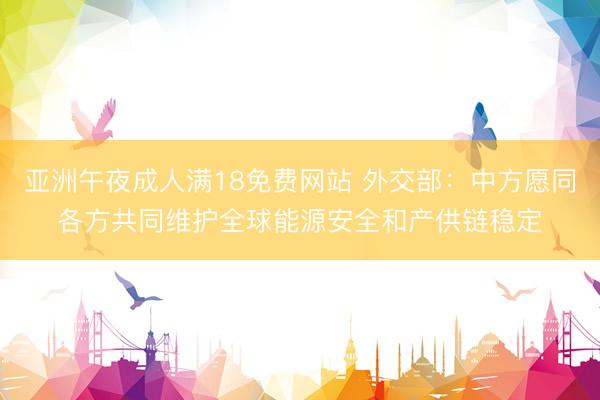 亚洲午夜成人满18免费网站 外交部：中方愿同各方共同维护全球能源安全和产供链稳定