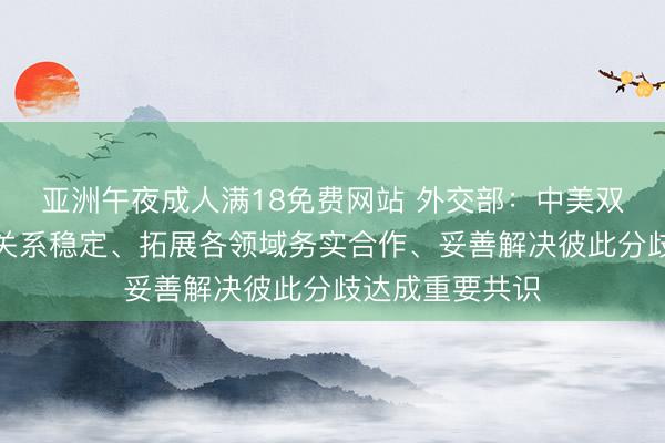 亚洲午夜成人满18免费网站 外交部：中美双方就保持经贸关系稳定、拓展各领域务实合作、妥善解决彼此分歧达成重要共识