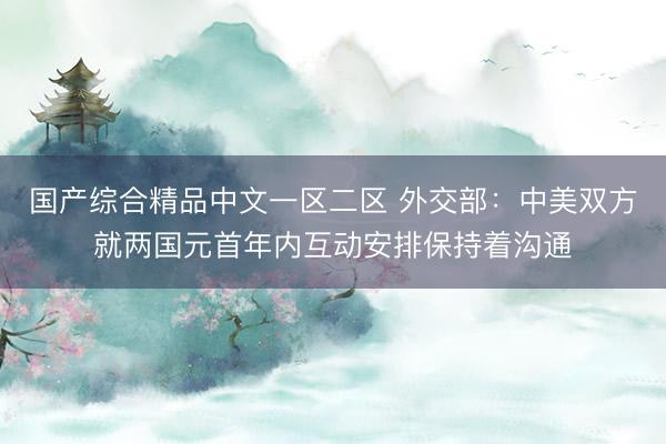 国产综合精品中文一区二区 外交部：中美双方就两国元首年内互动安排保持着沟通