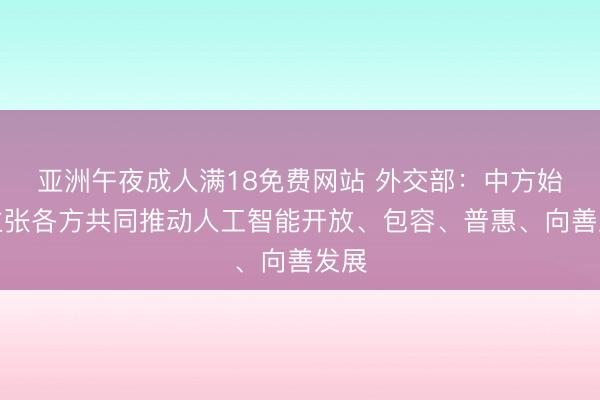 亚洲午夜成人满18免费网站 外交部：中方始终主张各方共同推动人工智能开放、包容、普惠、向善发展