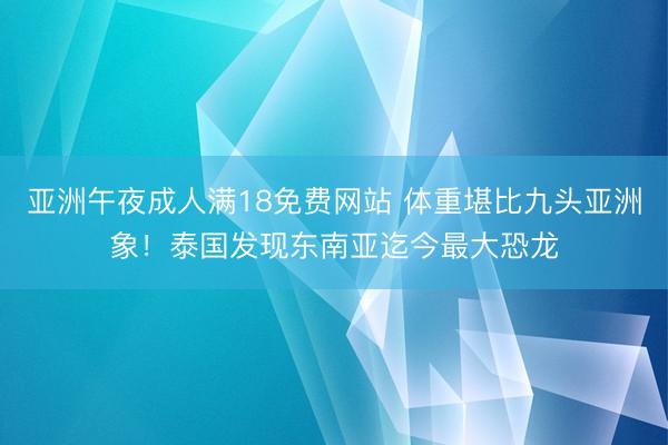 亚洲午夜成人满18免费网站 体重堪比九头亚洲象！泰国发现东南亚迄今最大恐龙