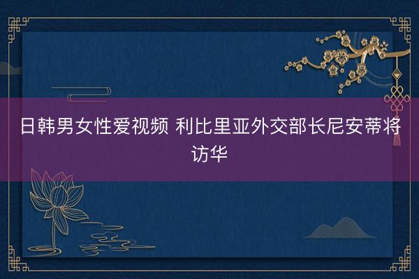 日韩男女性爱视频 利比里亚外交部长尼安蒂将访华