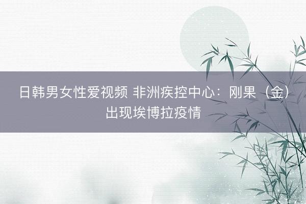 日韩男女性爱视频 非洲疾控中心：刚果（金）出现埃博拉疫情