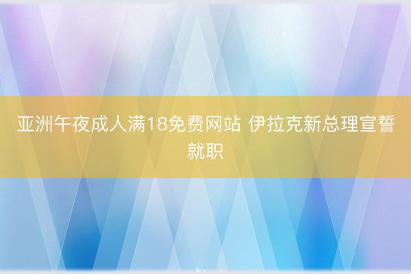 亚洲午夜成人满18免费网站 伊拉克新总理宣誓就职