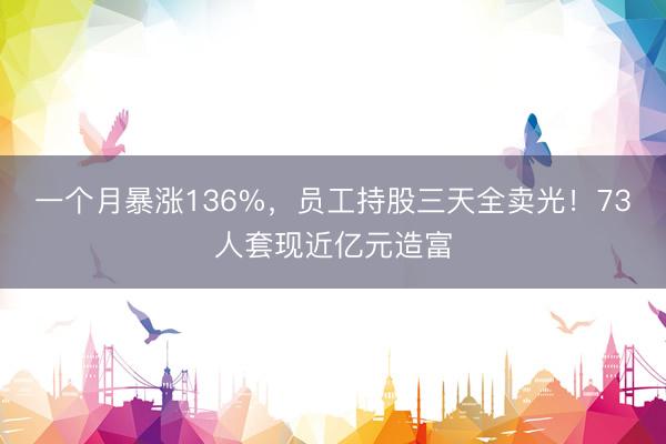 一个月暴涨136%，员工持股三天全卖光！73人套现近亿元造富