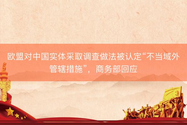 欧盟对中国实体采取调查做法被认定“不当域外管辖措施”，商务部回应