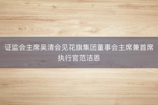 证监会主席吴清会见花旗集团董事会主席兼首席执行官范洁恩