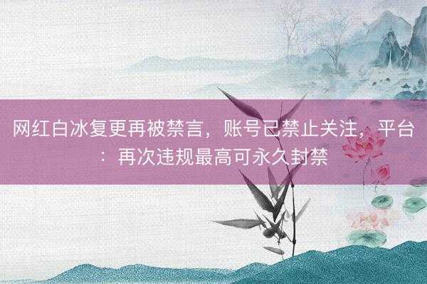 网红白冰复更再被禁言，账号已禁止关注，平台：再次违规最高可永久封禁