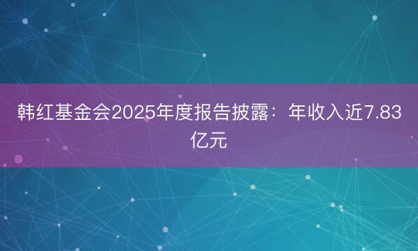 韩红基金会2025年度报告披露：年收入近7.83亿元