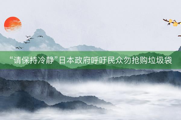 “请保持冷静”日本政府呼吁民众勿抢购垃圾袋