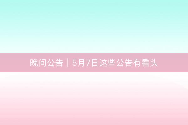 晚间公告｜5月7日这些公告有看头
