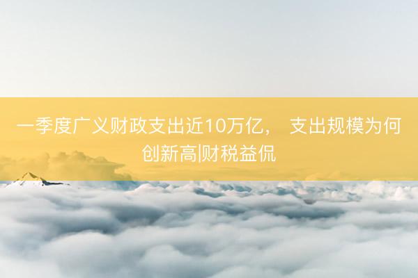 一季度广义财政支出近10万亿， 支出规模为何创新高|财税益侃