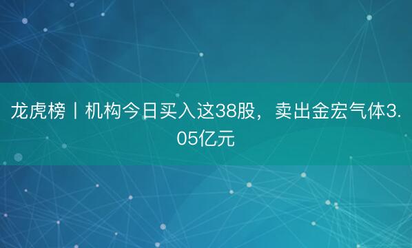 龙虎榜丨机构今日买入这38股，卖出金宏气体3.05亿元