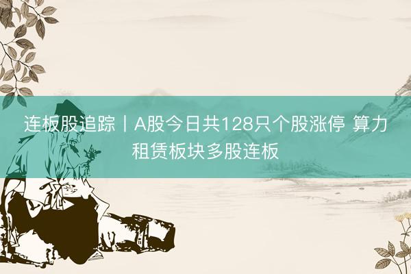 连板股追踪丨A股今日共128只个股涨停 算力租赁板块多股连板