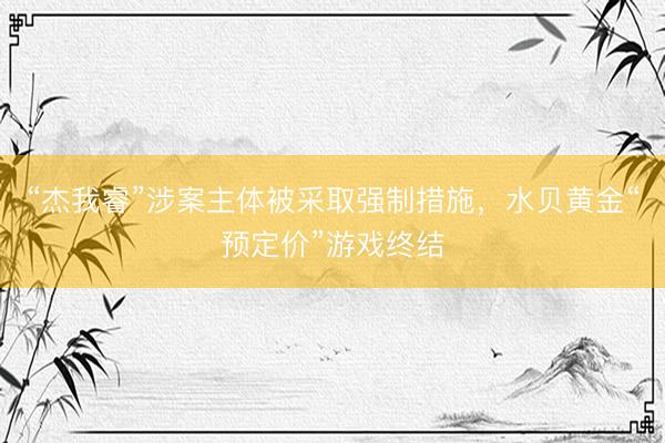 “杰我睿”涉案主体被采取强制措施，水贝黄金“预定价”游戏终结