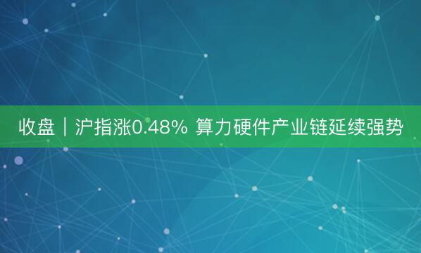 收盘｜沪指涨0.48% 算力硬件产业链延续强势