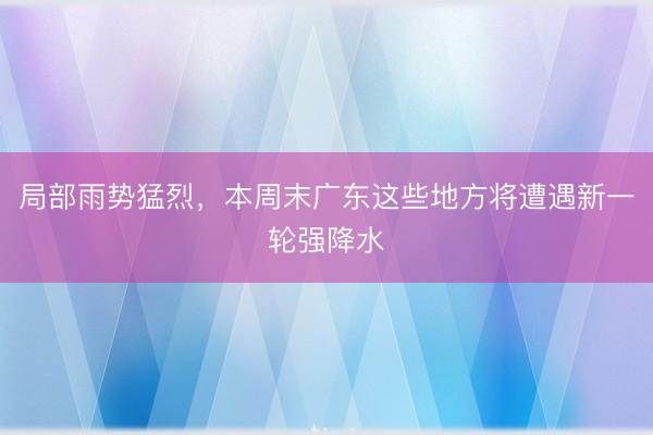 局部雨势猛烈，本周末广东这些地方将遭遇新一轮强降水