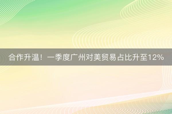 合作升温！一季度广州对美贸易占比升至12%