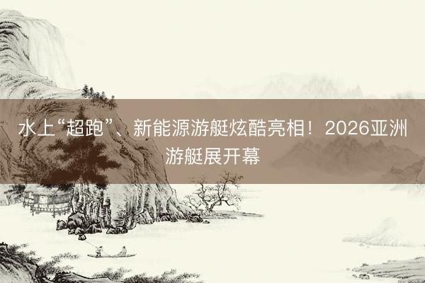 水上“超跑”、新能源游艇炫酷亮相！2026亚洲游艇展开幕