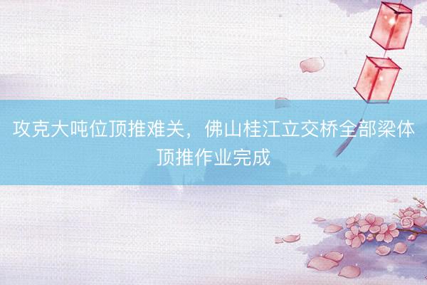 攻克大吨位顶推难关，佛山桂江立交桥全部梁体顶推作业完成