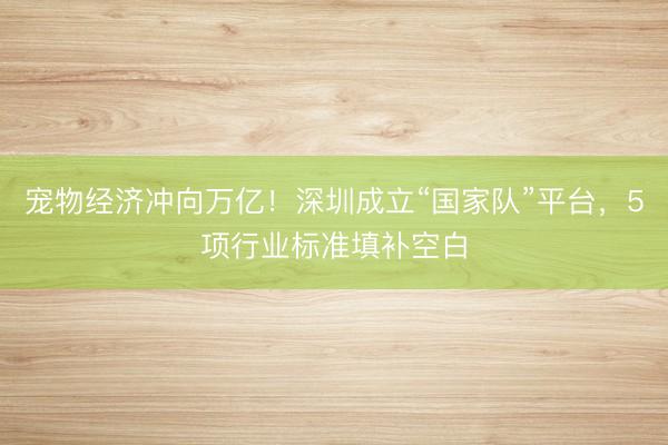 宠物经济冲向万亿！深圳成立“国家队”平台，5项行业标准填补空白
