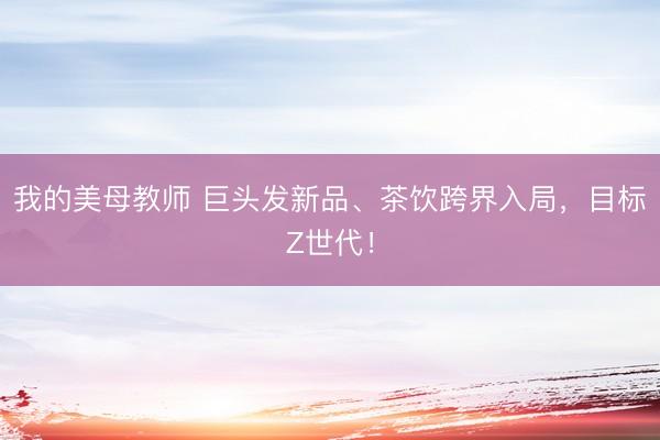我的美母教师 巨头发新品、茶饮跨界入局，目标Z世代！