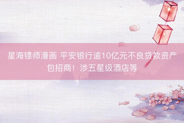 星海镖师漫画 平安银行逾10亿元不良贷款资产包招商！涉五星级酒店等