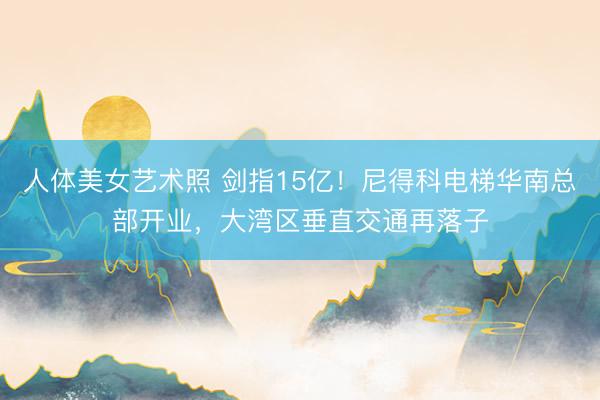人体美女艺术照 剑指15亿！尼得科电梯华南总部开业，大湾区垂直交通再落子