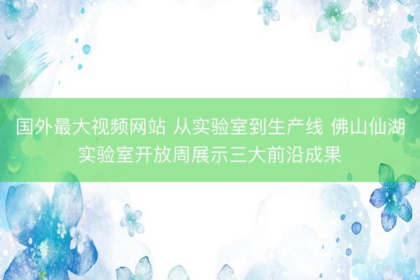 国外最大视频网站 从实验室到生产线 佛山仙湖实验室开放周展示三大前沿成果