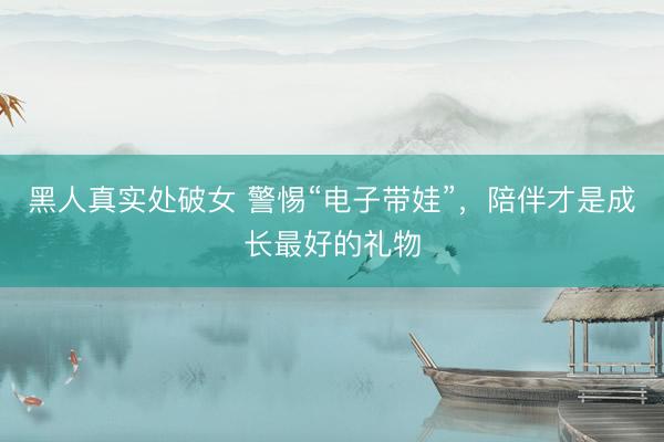 黑人真实处破女 警惕“电子带娃”，陪伴才是成长最好的礼物