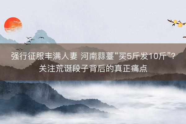 强行征服丰满人妻 河南蒜薹“买5斤发10斤”？关注荒诞段子背后的真正痛点