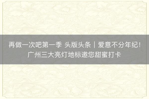 再做一次吧第一季 头版头条|爱意不分年纪!广州三大亮灯地标邀您甜蜜打卡