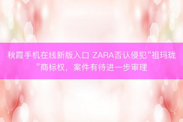 秋霞手机在线新版入口 ZARA否认侵犯“祖玛珑”商标权，案件有待进一步审理