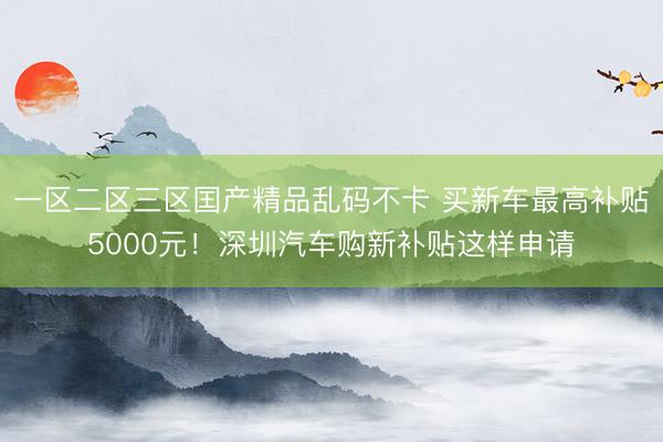 一区二区三区囯产精品乱码不卡 买新车最高补贴5000元！深圳汽车购新补贴这样申请