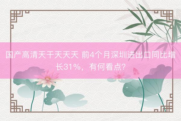 国产高清天干天天天 前4个月深圳进出口同比增长31%，有何看点？