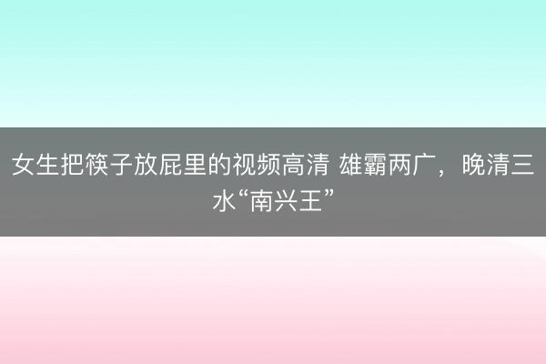 女生把筷子放屁里的视频高清 雄霸两广，晚清三水“南兴王”