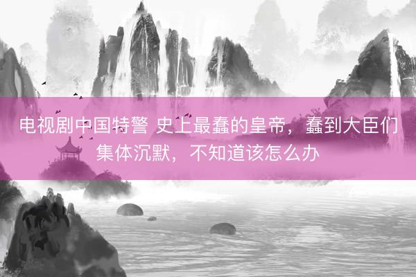电视剧中国特警 史上最蠢的皇帝，蠢到大臣们集体沉默，不知道该怎么办