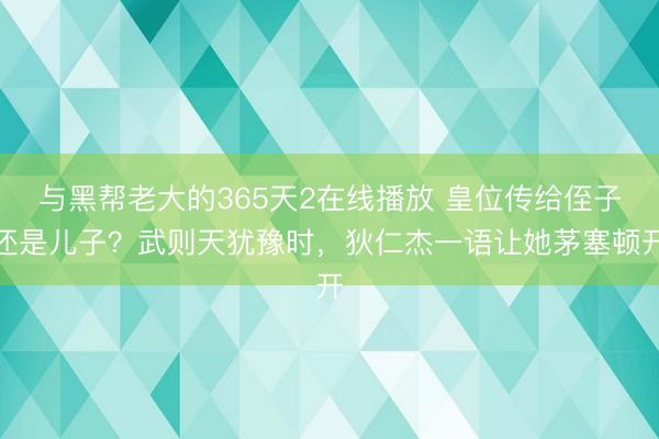 与黑帮老大的365天2在线播放 皇位传给侄子还是儿子？武则天犹豫时，狄仁杰一语让她茅塞顿开