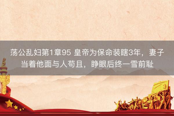荡公乱妇第1章95 皇帝为保命装瞎3年，妻子当着他面与人苟且，睁眼后终一雪前耻