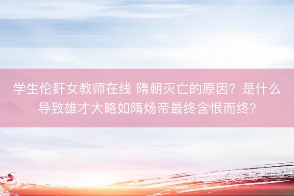 学生伦姧女教师在线 隋朝灭亡的原因？是什么导致雄才大略如隋炀帝最终含恨而终？