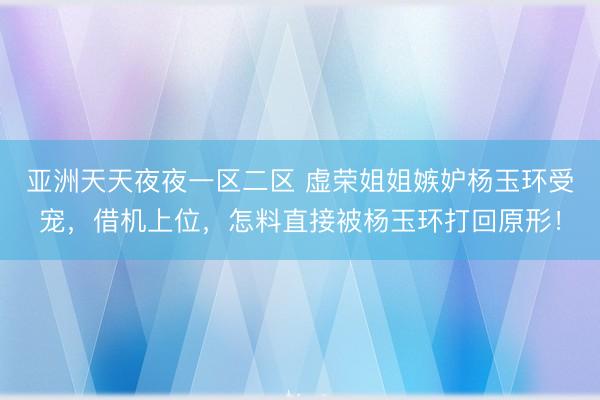 亚洲天天夜夜一区二区 虚荣姐姐嫉妒杨玉环受宠，借机上位，怎料直接被杨玉环打回原形！