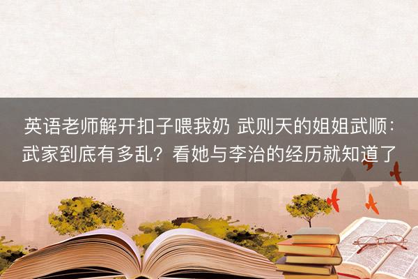 英语老师解开扣子喂我奶 武则天的姐姐武顺：武家到底有多乱？看她与李治的经历就知道了