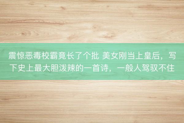 震惊恶毒校霸竟长了个批 美女刚当上皇后，写下史上最大胆泼辣的一首诗，一般人驾驭不住