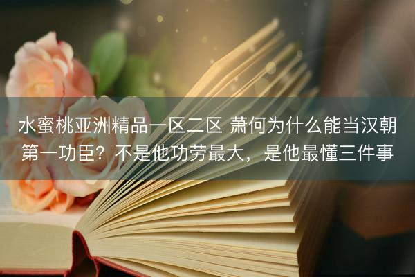 水蜜桃亚洲精品一区二区 萧何为什么能当汉朝第一功臣？不是他功劳最大，是他最懂三件事