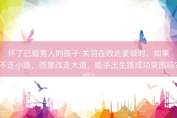 怀了已婚男人的孩子 关羽在败走麦城时，如果不走小路，而是改走大道，能杀出生路成功突围吗？