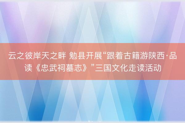 云之彼岸天之畔 勉县开展“跟着古籍游陕西·品读《忠武祠墓志》”三国文化走读活动