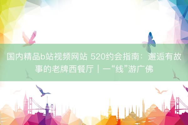 国内精品b站视频网站 520约会指南：邂逅有故事的老牌西餐厅｜一“线”游广佛