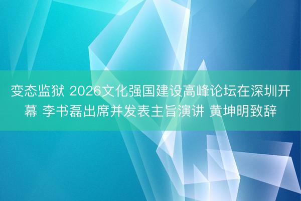 变态监狱 2026文化强国建设高峰论坛在深圳开幕 李书磊出席并发表主旨演讲 黄坤明致辞